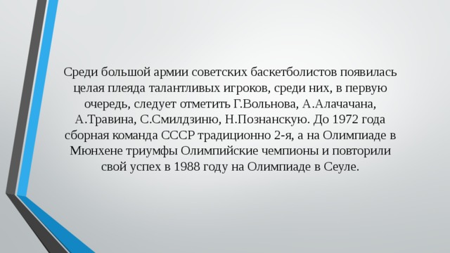 Среди большой армии советских баскетболистов появилась целая плеяда талантливых игроков, среди них, в первую очередь, следует отметить Г.Вольнова, А.Алачачана, А.Травина, С.Смилдзиню, Н.Познанскую. До 1972 года сборная команда СССР традиционно 2-я, а на Олимпиаде в Мюнхене триумфы Олимпийские чемпионы и повторили свой успех в 1988 году на Олимпиаде в Сеуле. 