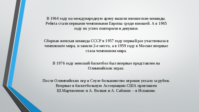 В 1964 году на международную арену вышли юношеские команды. Ребята стали первыми чемпионами Европы среди юношей. А в 1965 году их успех повторили и девушки. Сборная женская команда СССР в 1957 году первый раз участвовала в чемпионате мира, и заняли 2-е место, а в 1959 году в Москве впервые стала чемпионом мира. В 1976 году женский баскетбол был впервые представлен на Олимпийских играх. После Олимпийских игр в Сеуле большинство игроков уехало за рубеж. Впервые в баскетбольную Ассоциацию США приглашен Ш.Марчюленис и А. Волков и А. Сабонис – в Испанию. 