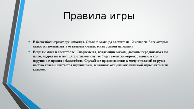 Правила игры В баскетбол играют две команды. Обычно команда состоит из 12 человек, 5 из которых являются полевыми, а остальные считаются игроками на замену Ведение мяча в баскетболе. Спортсмены, владеющие мячом, должны передвигаться по полю, ударяя им в пол. В противном случае будет засчитан «пронос мяча», а это нарушение правил в баскетболе. Случайное прикосновение к мячу отличной от руки частью тела не считается нарушением, в отличие от целенаправленной игры ногой или кулаком. 