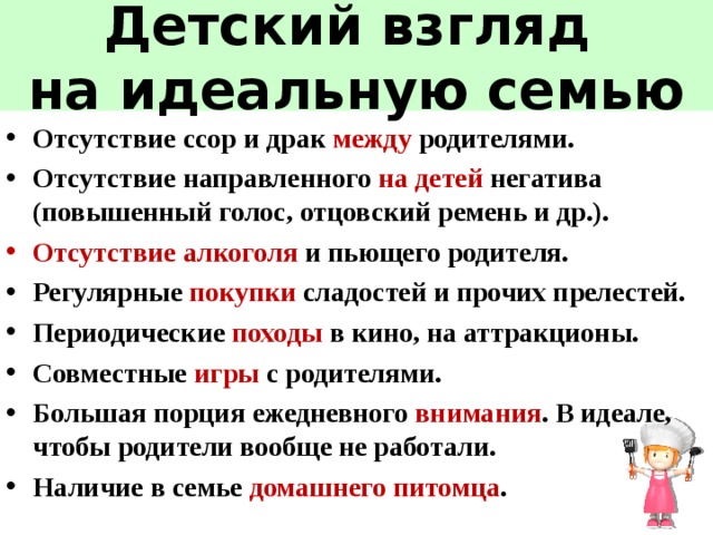Детский взгляд  на идеальную семью Отсутствие ссор и драк между родителями. Отсутствие направленного на детей негатива (повышенный голос, отцовский ремень и др.). Отсутствие  алкоголя и пьющего родителя. Регулярные покупки сладостей и прочих прелестей. Периодические походы в кино, на аттракционы. Совместные игры с родителями. Большая порция ежедневного внимания . В идеале, чтобы родители вообще не работали. Наличие в семье домашнего питомца . 