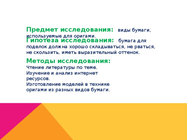 Предмет исследования: виды бумаги, используемые для оригами. Гипотеза исследования: бумага для поделок должна хорошо складываться, не рваться, не скользить, иметь выразительный оттенок. Методы исследования: Чтение литературы по теме. Изучение и анализ интернет ресурсов. Изготовление моделей в технике оригами из разных видов бумаги. 
