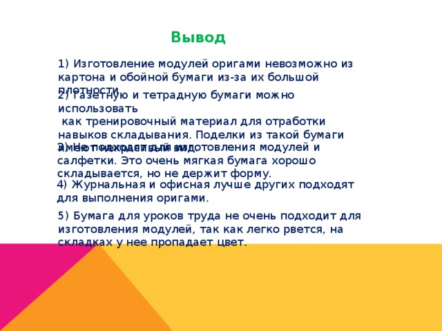 Вывод 1) Изготовление модулей оригами невозможно из картона и обойной бумаги из-за их большой плотности. 2) Газетную и тетрадную бумаги можно использовать  как тренировочный материал для отработки навыков складывания. Поделки из такой бумаги имеют некрасивый вид. 3) Не подходят для изготовления модулей и салфетки. Это очень мягкая бумага хорошо складывается, но не держит форму. 4) Журнальная и офисная лучше других подходят для выполнения оригами. 5) Бумага для уроков труда не очень подходит для изготовления модулей, так как легко рвется, на складках у нее пропадает цвет. 