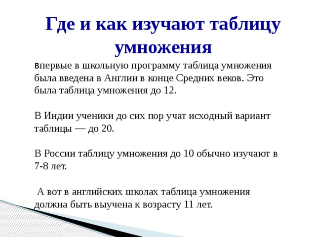 Где и как изучают таблицу умножения В первые в школьную программу таблица умножения была введена в Англии в конце Средних веков. Это была таблица умножения до 12. В Индии ученики до сих пор учат исходный вариант таблицы — до 20. В России таблицу умножения до 10 обычно изучают в 7-8 лет.  А вот в английских школах таблица умножения должна быть выучена к возрасту 11 лет. 