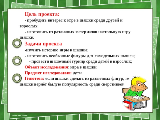 Цель проекта: - пробудить интерес к игре в шашки среди друзей и взрослых; - изготовить из различных материалов настольную игру шашки. Задачи проекта -изучить историю игры в шашки; - изготовить необычные фигуры для самодельных шашек;  - провести шашечный турнир среди детей и взрослых; Объект исследования : игра в шашки. Предмет исследования: дети. Гипотеза: если шашки сделать из различных фигур, игра в шашки вернёт былую популярность среди сверстников. 