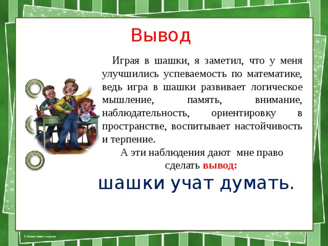 Вывод   Играя в шашки, я заметил, что у меня улучшились успеваемость по математике, ведь игра в шашки развивает логическое мышление, память, внимание, наблюдательность, ориентировку в пространстве, воспитывает настойчивость и терпение.  А эти наблюдения дают мне право сделать вывод: шашки учат думать. 