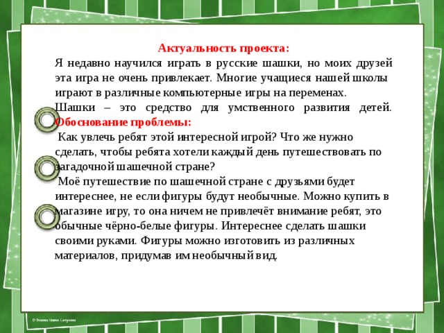 Актуальность проекта: Я недавно научился играть в русские шашки, но моих друзей эта игра не очень привлекает. Многие учащиеся нашей школы играют в различные компьютерные игры на переменах. Шашки – это средство для умственного развития детей. Обоснование проблемы:  Как увлечь ребят этой интересной игрой? Что же нужно сделать, чтобы ребята хотели каждый день путешествовать по загадочной шашечной стране?  Моё путешествие по шашечной стране с друзьями будет интереснее, не если фигуры будут необычные. Можно купить в магазине игру, то она ничем не привлечёт внимание ребят, это обычные чёрно-белые фигуры. Интереснее сделать шашки своими руками. Фигуры можно изготовить из различных материалов, придумав им необычный вид. 