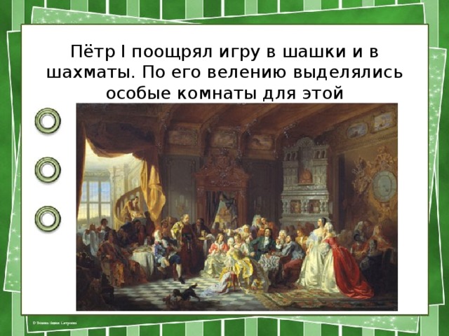 Пётр I поощрял игру в шашки и в шахматы. По его велению выделялись особые комнаты для этой удивительной игры. 