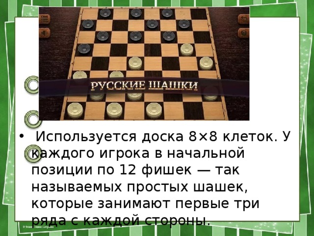  Используется доска 8×8 клеток. У каждого игрока в начальной позиции по 12 фишек — так называемых простых шашек, которые занимают первые три ряда с каждой стороны. 