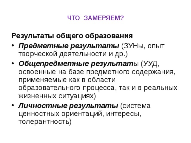 ЧТО ЗАМЕРЯЕМ? Результаты общего образования Предметные результаты (ЗУНы, опыт творческой деятельности и др.) Общепредметные результат ы (УУД, освоенные на базе предметного содержания, применяемые как в области образовательного процесса, так и в реальных жизненных ситуациях) Личностные результаты (система ценностных ориентаций, интересы, толерантность) 