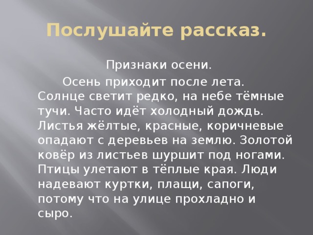 Послушайте рассказ. Признаки осени.  Осень приходит после лета. Солнце светит редко, на небе тёмные тучи. Часто идёт холодный дождь. Листья жёлтые, красные, коричневые опадают с деревьев на землю. Золотой ковёр из листьев шуршит под ногами. Птицы улетают в тёплые края. Люди надевают куртки, плащи, сапоги, потому что на улице прохладно и сыро. 