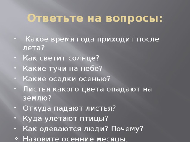 Ответьте на вопросы:  Какое время года приходит после лета? Как светит солнце? Какие тучи на небе? Какие осадки осенью? Листья какого цвета опадают на землю? Откуда падают листья? Куда улетают птицы? Как одеваются люди? Почему? Назовите осенние месяцы. 