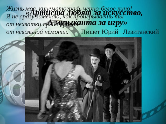 Жизнь моя, кинематограф, черно-белое кино! Я не сразу замечаю, как проигрываешь ты от нехватки ярких красок, от невольной немоты. Пишет Юрий Левитанский  «Артиста любят за искусство,  А музыканта за игру» 