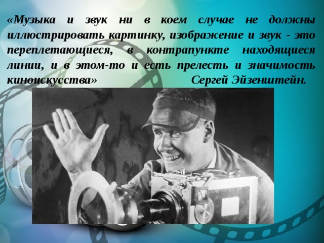 «Музыка и звук ни в коем случае не должны иллюстрировать картинку, изображение и звук - это переплетающиеся, в контрапункте находящиеся линии, и в этом-то и есть прелесть и значимость киноискусства» Сергей Эйзенштейн. 