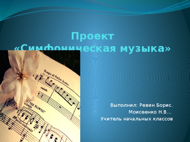 Проект  «Симфоническая музыка»   Выполнил: Ревин Борис. Моисеенко Н.В... Учитель начальных классов 