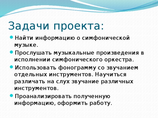 Задачи проекта: Найти информацию о симфонической музыке. Прослушать музыкальные произведения в исполнении симфонического оркестра. Использовать фонограмму со звучанием отдельных инструментов. Научиться различать на слух звучание различных инструментов. Проанализировать полученную информацию, оформить работу. 
