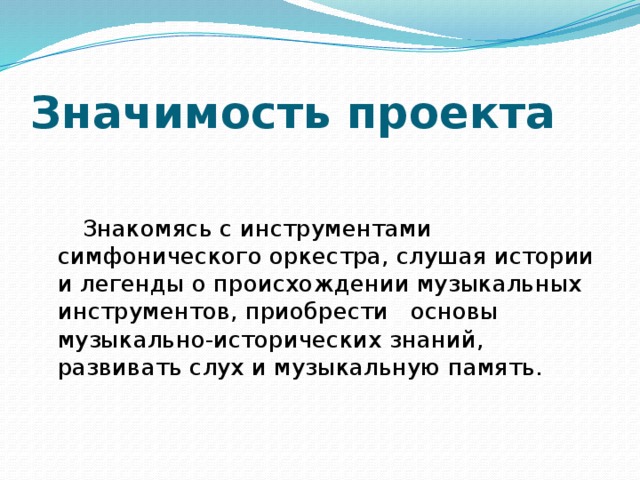 Значимость проекта         Знакомясь с инструментами симфонического оркестра, слушая истории и легенды о происхождении музыкальных инструментов, приобрести  основы музыкально-исторических знаний, развивать слух и музыкальную память. 