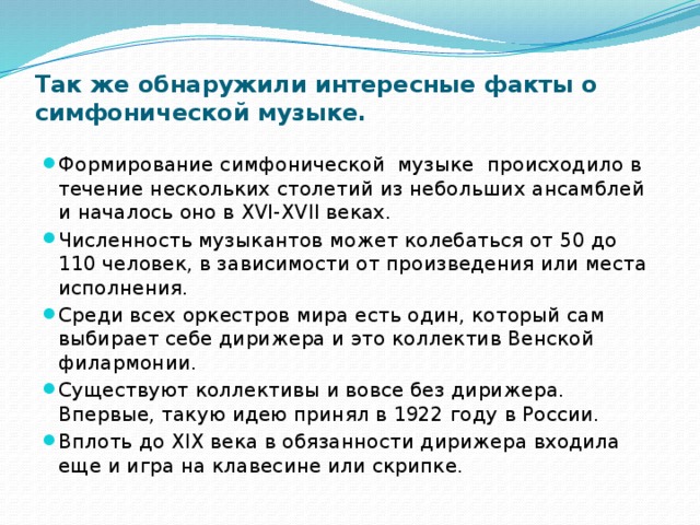 Так же обнаружили интересные факты о симфонической музыке.   Формирование симфонической музыке происходило в течение нескольких столетий из небольших ансамблей и началось оно в XVI-XVII веках. Численность музыкантов может колебаться от 50 до 110 человек, в зависимости от произведения или места исполнения. Среди всех оркестров мира есть один, который сам выбирает себе дирижера и это коллектив Венской филармонии. Существуют коллективы и вовсе без дирижера. Впервые, такую идею принял в 1922 году в России. Вплоть до XIX века в обязанности дирижера входила еще и игра на клавесине или скрипке. 