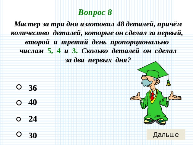 Вопрос 8 Мастер за три дня изготовил 48 деталей, причём количество деталей, которые он сделал за первый, второй и третий день пропорционально числам 5, 4 и 3. Сколько деталей он сделал за два первых дня? 36 40 24 30 