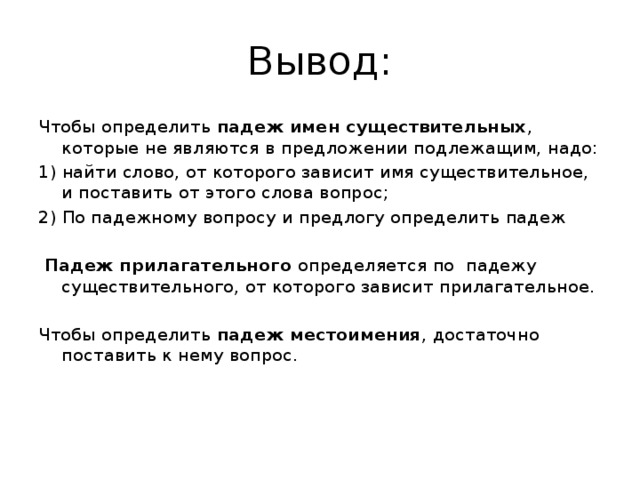 Вывод: Чтобы определить падеж имен существительных , которые не являются в предложении подлежащим, надо: 1) найти слово, от которого зависит имя существительное, и поставить от этого слова вопрос; 2) По падежному вопросу и предлогу определить падеж  Падеж прилагательного определяется по падежу существительного, от которого зависит прилагательное. Чтобы определить падеж местоимения , достаточно поставить к нему вопрос.     