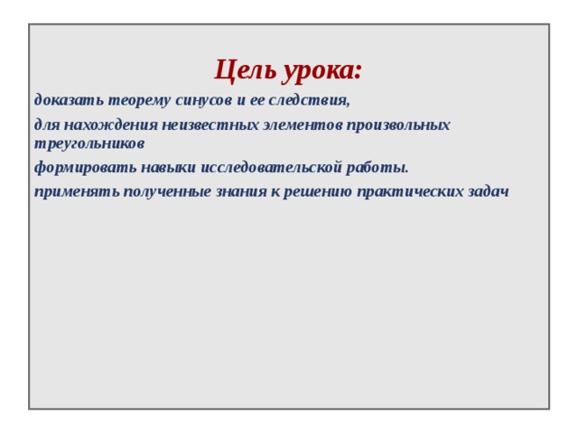  Цель урока: доказать теорему синусов и ее следствия, для нахождения неизвестных элементов произвольных треугольников формировать навыки исследовательской работы. применять полученные знания к решению практических задач  
