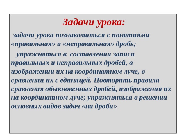  Задачи урока:  задачи урока познакомиться с понятиями «правильная» и «неправильная» дробь;  упражняться в составлении записи правильных и неправильных дробей, в изображении их на координатном луче, в сравнении их с единицей. Повторить правила сравнения обыкновенных дробей, изображения их на координатном луче; упражняться в решении основных видов задач «на дроби» 