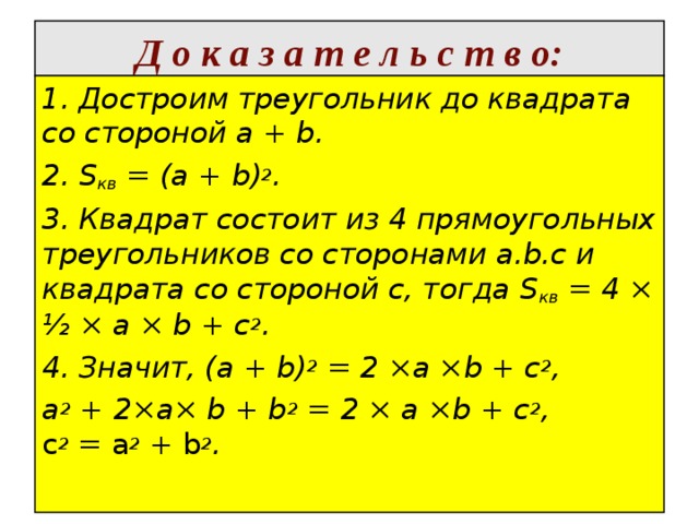  Д о к а з а т е л ь с т в о:   1. Достроим треугольник до квадрата со стороной а + b. 2. S кв  = (а + b) 2 . 3. Квадрат состоит из 4 прямоугольных треугольников со сторонами a.b.c и квадрата со стороной с, тогда S кв  = 4 × ½ × а × b + с 2 . 4. Значит, (а + b) 2  = 2 ×а ×b + с 2 , а 2  + 2×а× b + b 2  = 2 × а ×b + с 2 ,   с 2  =  а 2  +  b 2 .    