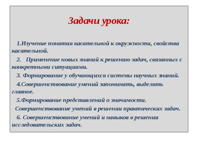  Задачи урока:    1.Изучение понятия касательной к окружности, свойства касательной.  2. Применение новых знаний к решению задач, связанных с конкретными ситуациями.  3. Формирование у обучающихся системы научных знаний.  4.Совершенствование умений запоминать, выделять главное.  5.Формирование представлений о значимости.  Совершенствование умений в решении практических задач.  6. Совершенствование умений и навыков в решении исследовательских задач. 