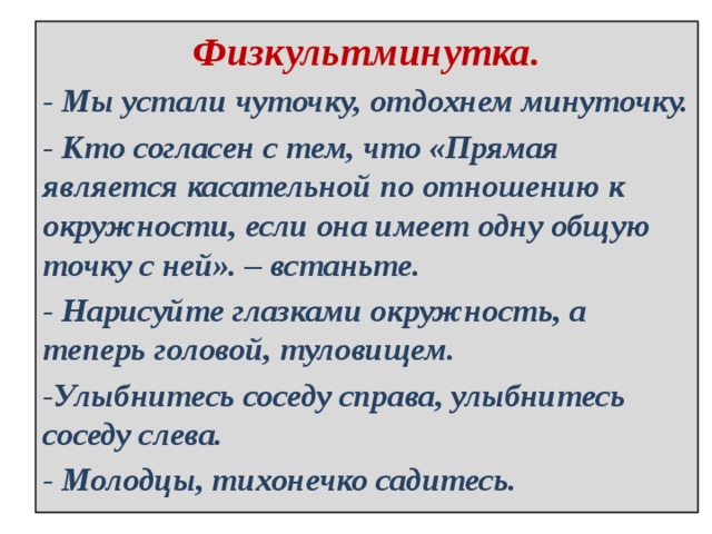 Физкультминутка. - Мы устали чуточку, отдохнем минуточку. - Кто согласен с тем, что «Прямая является касательной по отношению к окружности, если она имеет одну общую точку с ней». – встаньте. - Нарисуйте глазками окружность, а теперь головой, туловищем. -Улыбнитесь соседу справа, улыбнитесь соседу слева. - Молодцы, тихонечко садитесь. 