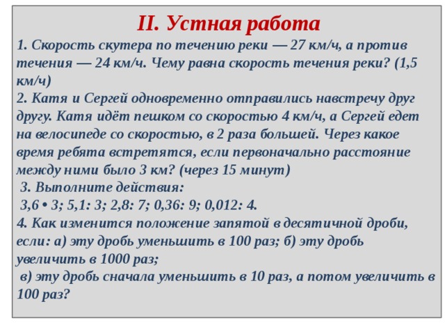  II. Устная работа 1. Скорость скутера по течению реки — 27 км/ч, а против течения — 24 км/ч. Чему равна скорость течения реки? (1,5 км/ч) 2. Катя и Сергей одновременно отправились навстречу друг другу. Катя идёт пешком со скоростью 4 км/ч, а Сергей едет на велосипеде со скоростью, в 2 раза большей. Через какое время ребята встретятся, если первоначально расстояние между ними было 3 км? (через 15 минут)  3. Выполните действия:  3,6 • 3; 5,1: 3; 2,8: 7; 0,36: 9; 0,012: 4. 4. Как изменится положение запятой в десятичной дроби, если: а) эту дробь уменьшить в 100 раз; б) эту дробь увеличить в 1000 раз;  в) эту дробь сначала уменьшить в 10 раз, а потом увеличить в 100 раз? 