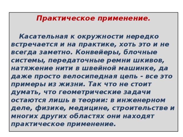 Практическое применение.        Касательная к окружности нередко встречается и на практике, хоть это и не всегда заметно. Конвейеры, блочные системы, передаточные ремни шкивов, натяжение нити в швейной машинке, да даже просто велосипедная цепь - все это примеры из жизни. Так что не стоит думать, что геометрические задачи остаются лишь в теории: в инженерном деле, физике, медицине, строительстве и многих других областях они находят практическое применение. 