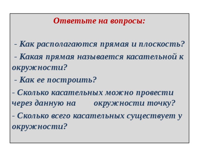 Ответьте на вопросы:    - Как располагаются прямая и плоскость?  - Какая прямая называется касательной к окружности?  - Как ее построить? - Сколько касательных можно провести через данную на окружности точку? - Сколько всего касательных существует у окружности? 