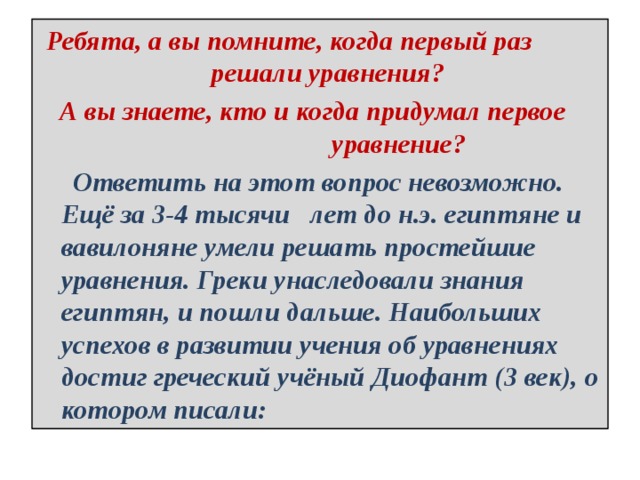 Ребята, а вы помните, когда первый раз решали уравнения?  А вы знаете, кто и когда придумал первое уравнение?  Ответить на этот вопрос невозможно. Ещё за 3-4 тысячи лет до н.э. египтяне и вавилоняне умели решать простейшие уравнения. Греки унаследовали знания египтян, и пошли дальше. Наибольших успехов в развитии учения об уравнениях достиг греческий учёный Диофант (3 век), о котором писали: 