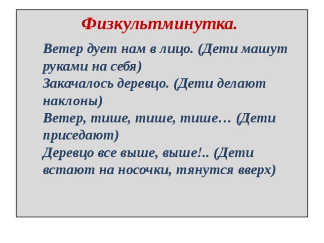Физкультминутка. Ветер дует нам в лицо. (Дети машут руками на себя) Закачалось деревцо. (Дети делают наклоны) Ветер, тише, тише, тише… (Дети приседают) Деревцо все выше, выше!.. (Дети встают на носочки, тянутся вверх) 