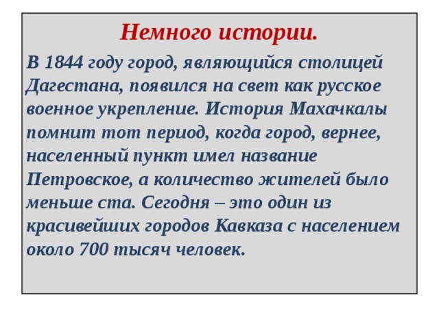 Немного истории. В 1844 году город, являющийся столицей Дагестана, появился на свет как русское военное укрепление. История Махачкалы помнит тот период, когда город, вернее, населенный пункт имел название Петровское, а количество жителей было меньше ста. Сегодня – это один из красивейших городов Кавказа с населением около 700 тысяч человек. 