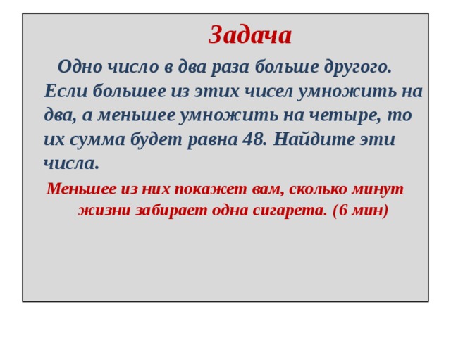  Задача  Одно число в два раза больше другого. Если большее из этих чисел умножить на два, а меньшее умножить на четыре, то их сумма будет равна 48. Найдите эти числа. Меньшее из них покажет вам, сколько минут жизни забирает одна сигарета. (6 мин) 