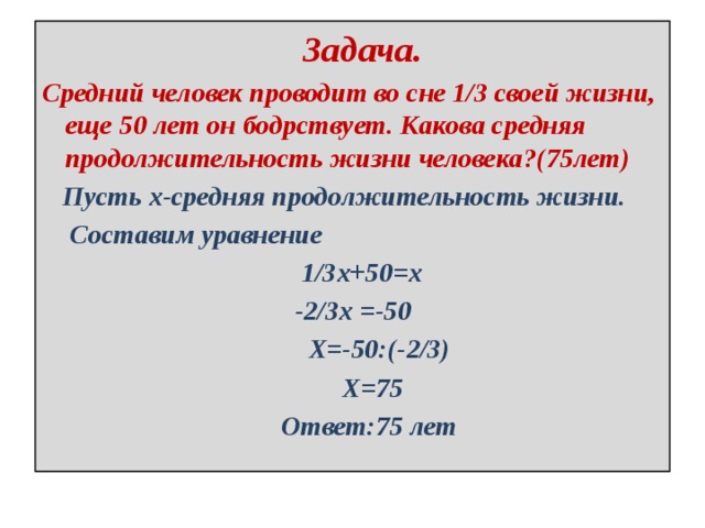 Задача. Средний человек проводит во сне 1/3 своей жизни, еще 50 лет он бодрствует. Какова средняя продолжительность жизни человека?(75лет)  Пусть х-средняя продолжительность жизни.  Составим уравнение  1/3х+50=х  -2/3х =-50  Х=-50:(-2/3)  Х=75  Ответ:75 лет 
