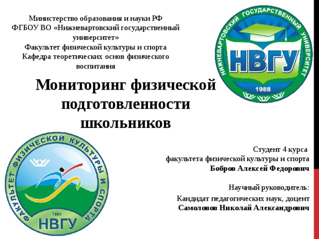 Министерство образования и науки РФ ФГБОУ ВО «Нижневартовский государственный университет» Факультет физической культуры и спорта Кафедра теоретических основ физического воспитания Мониторинг физической подготовленности школьников Студент 4 курса факультета физической культуры и спорта Бобров Алексей Федорович Научный руководитель:  Кандидат педагогических наук, доцент Самоловов Николай Александрович 