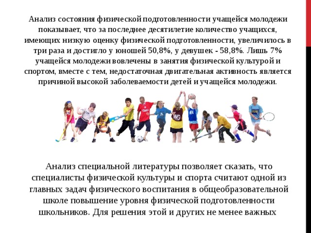 Анализ состояния физической подготовленности учащейся молодежи показывает, что за последнее десятилетие количество учащихся, имеющих низкую оценку физической подготовленности, увеличилось в три раза и достигло у юношей 50,8%, у девушек - 58,8%. Лишь 7% учащейся молодежи вовлечены в занятия физической культурой и спортом, вместе с тем, недостаточная двигательная активность является причиной высокой заболеваемости детей и учащейся молодежи. Анализ специальной литературы позволяет сказать, что специалисты физической культуры и спорта считают одной из главных задач физического воспитания в общеобразовательной школе повышение уровня физической подготовленности школьников. Для решения этой и других не менее важных 