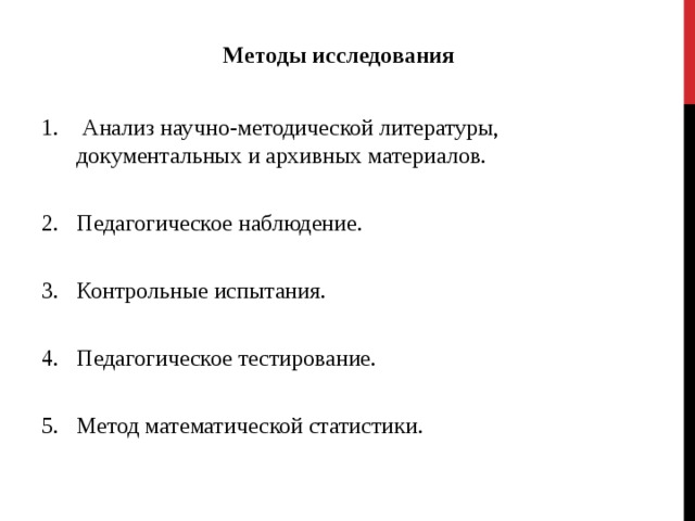 Методы исследования   Анализ научно-методической литературы, документальных и архивных материалов. Педагогическое наблюдение. Контрольные испытания. Педагогическое тестирование. Метод математической статистики. 