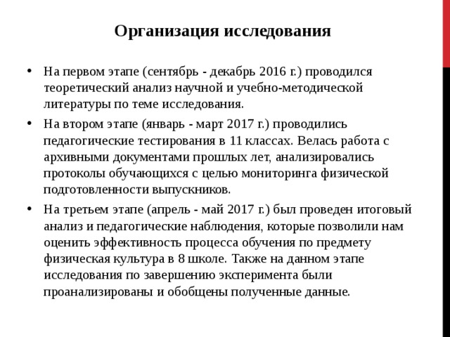 Организация исследования  На первом этапе (сентябрь - декабрь 2016 г.) проводился теоретический анализ научной и учебно-методической литературы по теме исследования. На втором этапе (январь - март 2017 г.) проводились педагогические тестирования в 11 классах. Велась работа с архивными документами прошлых лет, анализировались протоколы обучающихся с целью мониторинга физической подготовленности выпускников. На третьем этапе (апрель - май 2017 г.) был проведен итоговый анализ и педагогические наблюдения, которые позволили нам оценить эффективность процесса обучения по предмету физическая культура в 8 школе. Также на данном этапе исследования по завершению эксперимента были проанализированы и обобщены полученные данные. 