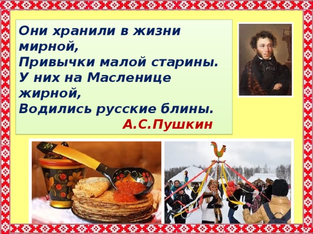 Они хранили в жизни мирной,  Привычки малой старины.  У них на Масленице жирной,  Водились русские блины.  А.С.Пушкин 