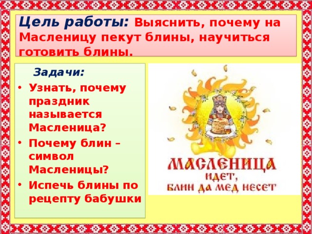 Цель работы:  Выяснить, почему на Масленицу пекут блины, научиться готовить блины.  Задачи: Узнать, почему праздник называется Масленица? Почему блин – символ Масленицы? Испечь блины по рецепту бабушки  