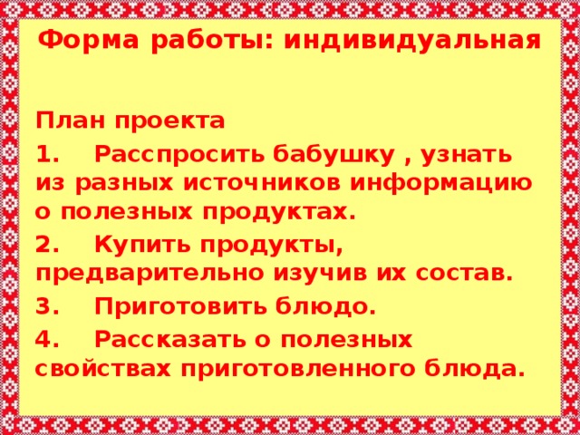 Форма работы: индивидуальная   План проекта 1.    Расспросить бабушку , узнать из разных источников информацию о полезных продуктах. 2.    Купить продукты, предварительно изучив их состав. 3.    Приготовить блюдо. 4.    Рассказать о полезных свойствах приготовленного блюда. 