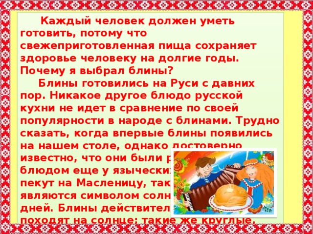  Каждый человек должен уметь готовить, потому что свежеприготовленная пища сохраняет здоровье человеку на долгие годы. Почему я выбрал блины?  Блины готовились на Руси с давних пор. Никакое другое блюдо русской кухни не идет в сравнение по своей популярности в народе с блинами. Трудно сказать, когда впервые блины появились на нашем столе, однако достоверно известно, что они были ритуальным блюдом еще у языческих славян. Блины пекут на Масленицу, так как они являются символом солнца, счастливых дней. Блины действительно на него походят на солнце: такие же круглые, румяные и горячие. Настоящее щедрое солнышко.  