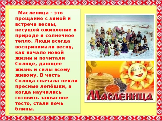  Масленица - это прощание с зимой и встреча весны, несущей оживление в природе и солнечное тепло. Люди всегда воспринимали весну, как начало новой жизни и почитали Солнце, дающее жизнь и силы всему живому. В честь Солнца сначала пекли пресные лепёшки, а когда научились готовить заквасное тесто, стали печь блины. 