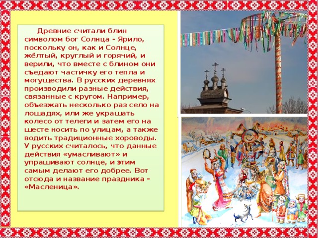  Древние считали блин символом бог Солнца - Ярило, поскольку он, как и Солнце, жёлтый, круглый и горячий, и верили, что вместе с блином они съедают частичку его тепла и могущества. В русских деревнях производили разные действия, связанные с кругом. Например, объезжать несколько раз село на лошадях, или же украшать колесо от телеги и затем его на шесте носить по улицам, а также водить традиционные хороводы. У русских считалось, что данные действия «умасливают» и упрашивают солнце, и этим самым делают его добрее. Вот отсюда и название праздника – «Масленица». 