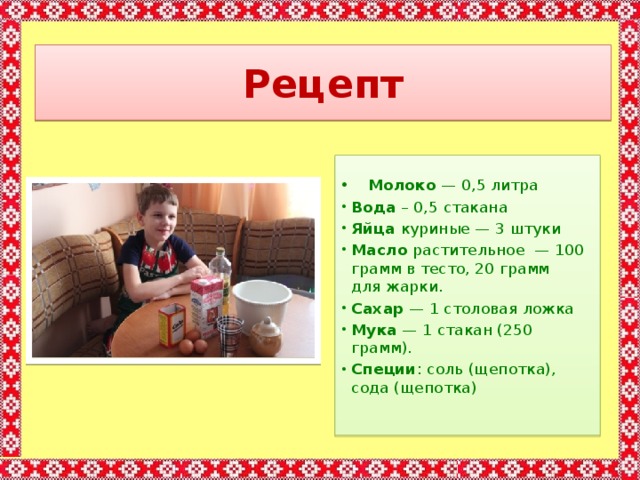 Рецепт   Молоко  — 0,5 литра Вода – 0,5 стакана Яйца  куриные — 3 штуки Масло  растительное  — 100 грамм в тесто, 20 грамм для жарки. Сахар  — 1 столовая ложка Мука  — 1 стакан (250 грамм). Специи : соль (щепотка), сода (щепотка)    
