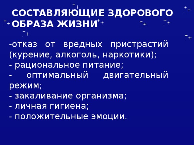 СОСТАВЛЯЮЩИЕ ЗДОРОВОГО ОБРАЗА ЖИЗНИ -отказ от вредных пристрастий (курение, алкоголь, наркотики); - рациональное питание; - оптимальный двигательный режим; - закаливание организма; - личная гигиена; - положительные эмоции. 
