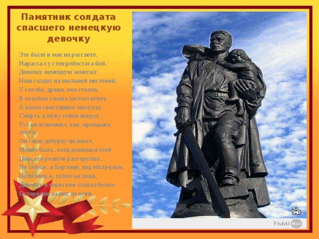 Памятник солдата спасшего немецкую девочку Это было в мае на рассвете, Нарастал у стен рейхстага бой. Девочку немецкую заметил Наш солдат на пыльной мостовой. У столба, дрожа, она стояла, В голубых глазах застыл испуг, А куски свистящего металла Смерть и муку сеяли вокруг… Тут он вспомнил, как, прощаясь летом, Он свою дочурку целовал, Может быть, отец девчонки этой Дочь его родную расстрелял… Но сейчас, в Берлине, под обстрелом, Полз боец и, телом заслоня, Девочку в коротком платье белом Осторожно вынес из огня. 