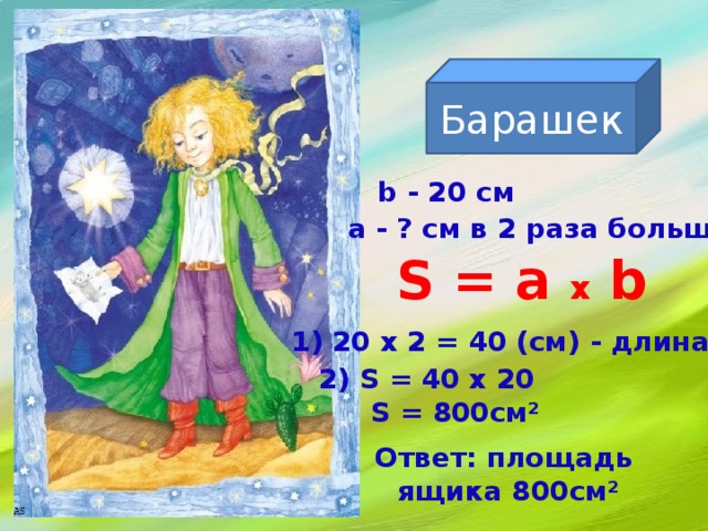 Барашек  b - 20 см a - ? см в 2 раза больше S = a x b 1) 20 х 2 = 40 (см) - длина 2) S = 40 х 20  S = 800см²  Ответ: площадь ящика 800см²  